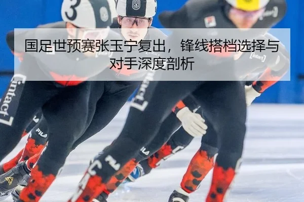 国足世预赛张玉宁复出，锋线搭档选择与对手深度剖析