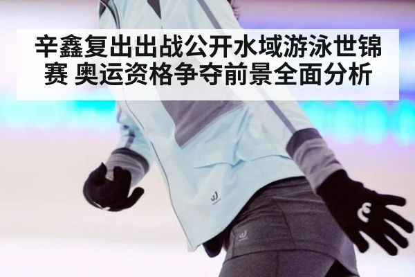 辛鑫复出出战公开水域游泳世锦赛 奥运资格争夺前景全面分析